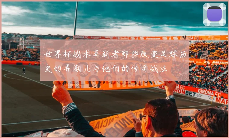 世界杯战术革新者那些改变足球历史的弄潮儿与他们的传奇战法