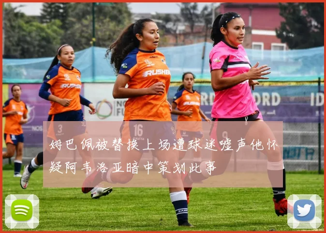 姆巴佩被替换上场遭球迷嘘声他怀疑阿韦洛亚暗中策划此事