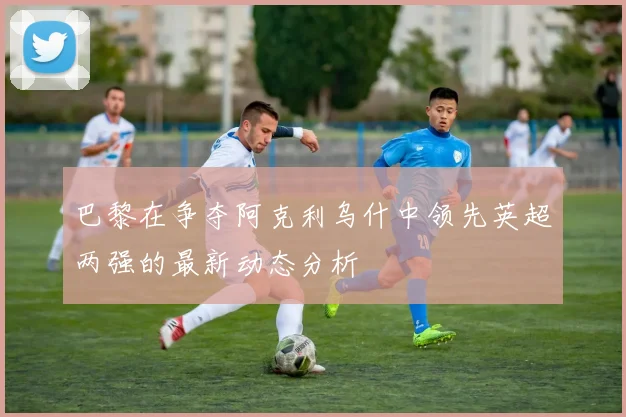 巴黎在争夺阿克利乌什中领先英超两强的最新动态分析