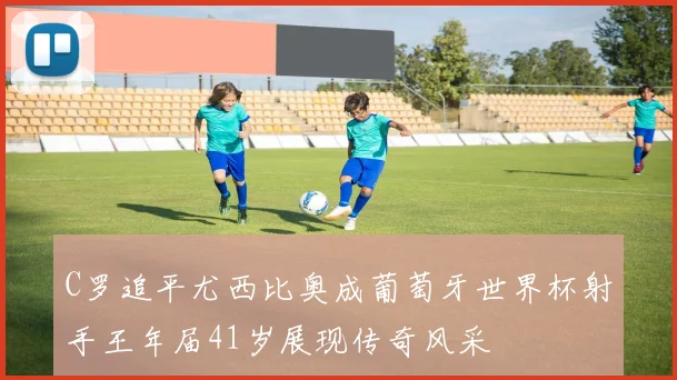 C罗追平尤西比奥成葡萄牙世界杯射手王年届41岁展现传奇风采