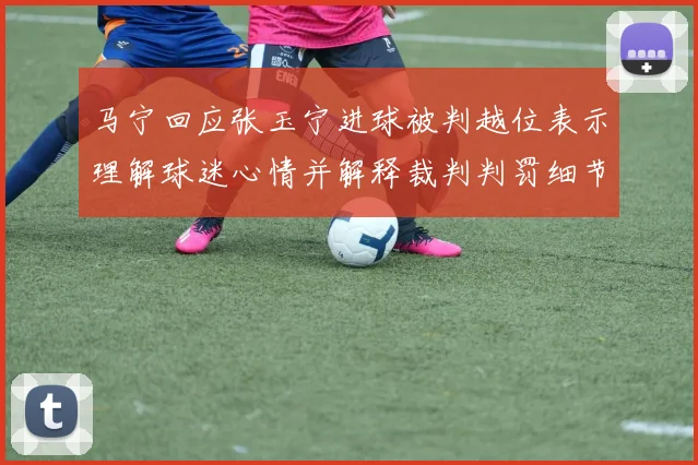 马宁回应张玉宁进球被判越位表示理解球迷心情并解释裁判判罚细节