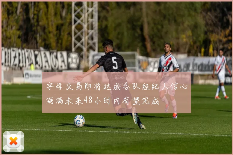字母交易即将达成各队经纪人信心满满未来48小时内有望完成