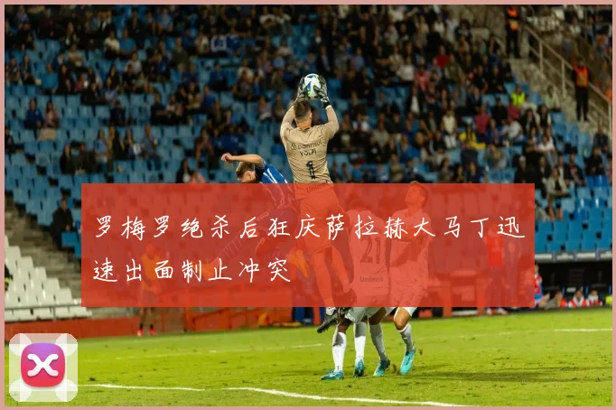 罗梅罗绝杀后狂庆萨拉赫大马丁迅速出面制止冲突