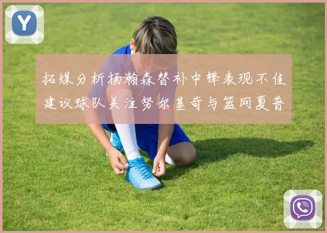 拓媒分析杨瀚森替补中锋表现不佳建议球队关注努尔基奇与篮网夏普