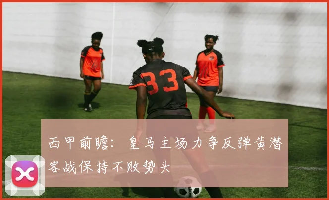 西甲前瞻：皇马主场力争反弹黄潜客战保持不败势头