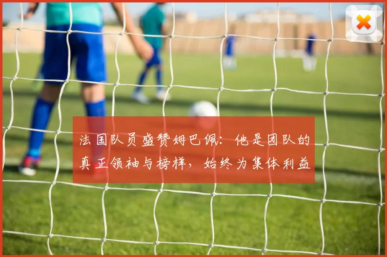 法国队员盛赞姆巴佩：他是团队的真正领袖与榜样，始终为集体利益考虑