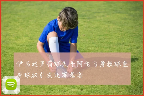 伊戈达罗罚球失手阿伦飞身救球重夺球权引发比赛悬念