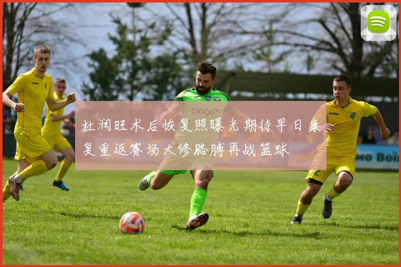 杜润旺术后恢复照曝光期待早日康复重返赛场大修胳膊再战篮球
