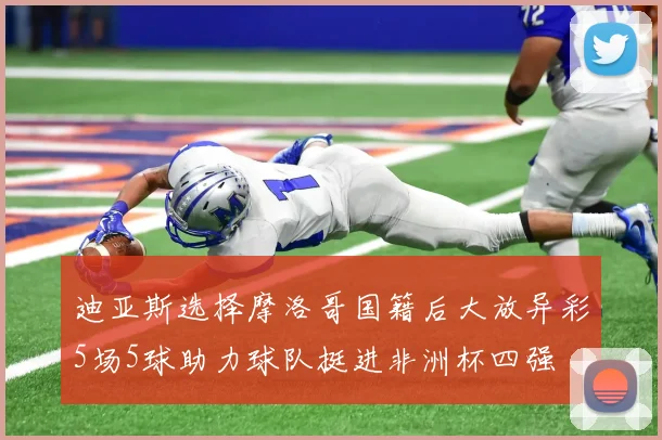 迪亚斯选择摩洛哥国籍后大放异彩5场5球助力球队挺进非洲杯四强