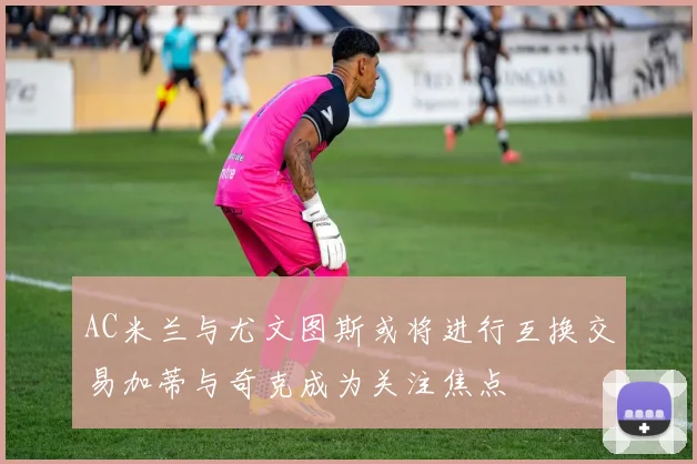 AC米兰与尤文图斯或将进行互换交易加蒂与奇克成为关注焦点