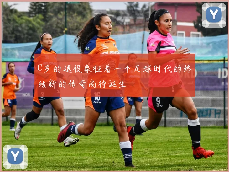 C罗的退役象征着一个足球时代的终结新的传奇尚待诞生