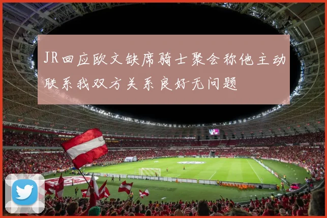 JR回应欧文缺席骑士聚会称他主动联系我双方关系良好无问题