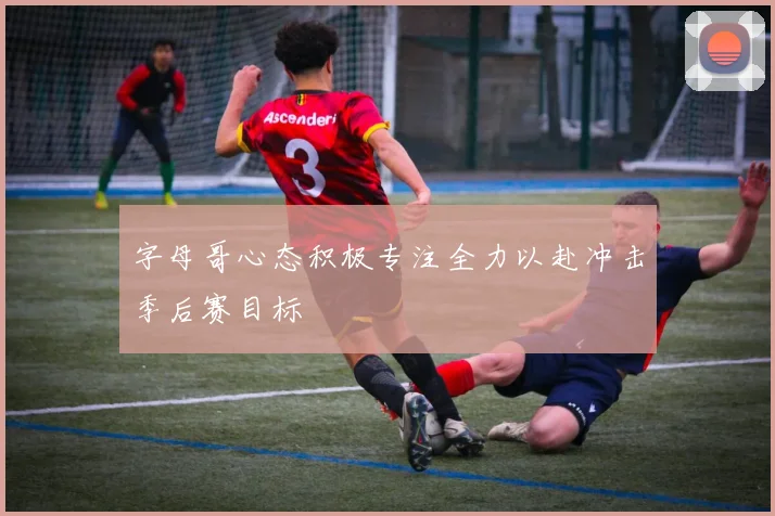 字母哥心态积极专注全力以赴冲击季后赛目标
