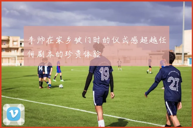 李帅在家乡破门时的仪式感超越任何剧本的珍贵体验