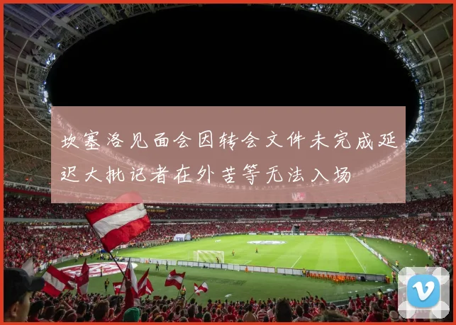 坎塞洛见面会因转会文件未完成延迟大批记者在外苦等无法入场