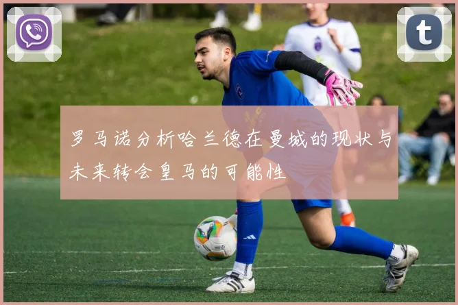 罗马诺分析哈兰德在曼城的现状与未来转会皇马的可能性