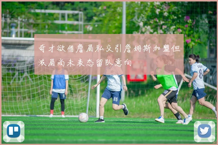 奇才欲借詹眉私交引詹姆斯加盟但浓眉尚未表态留队意向