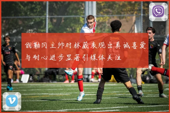 俄勒冈主帅对林葳表现出真诚喜爱与耐心进步显著引媒体关注