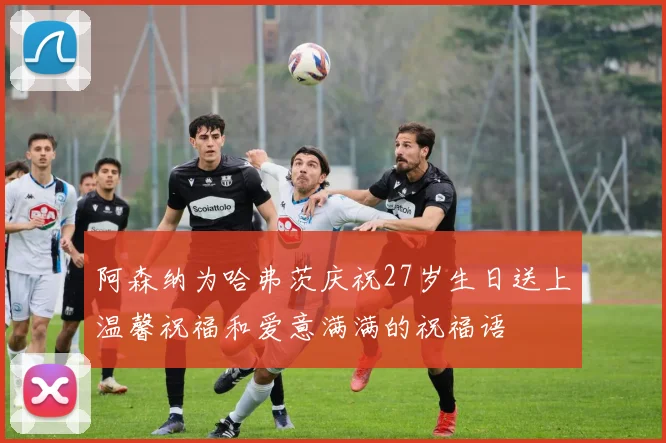 阿森纳为哈弗茨庆祝27岁生日送上温馨祝福和爱意满满的祝福语