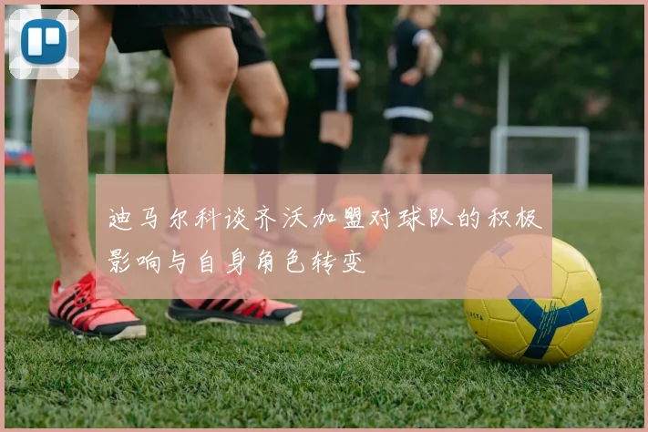 迪马尔科谈齐沃加盟对球队的积极影响与自身角色转变