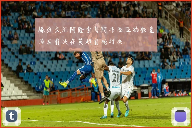 缘分交汇阿隆索与阿韦洛亚执教皇马后首次在英超首轮对决