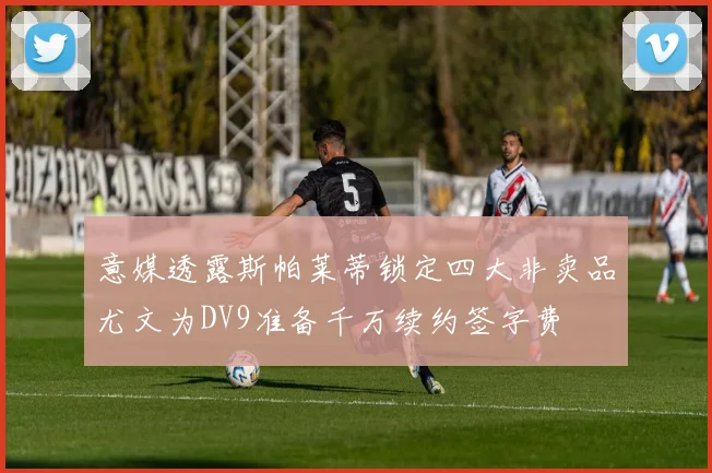 意媒透露斯帕莱蒂锁定四大非卖品尤文为DV9准备千万续约签字费