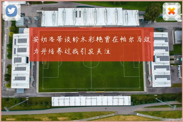 安切洛蒂谈铃木彩艳曾在帕尔马效力并培养过我引发关注