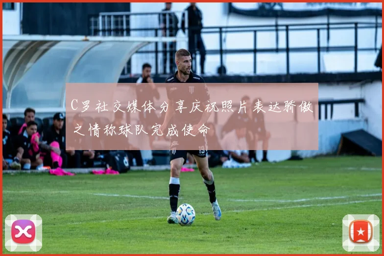 C罗社交媒体分享庆祝照片表达骄傲之情称球队完成使命